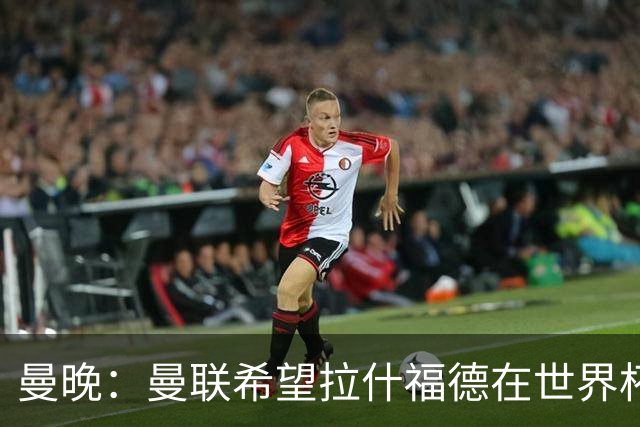 曼晚：曼联希望拉什福德在世界杯尽可能表现出色，这有助于出售他